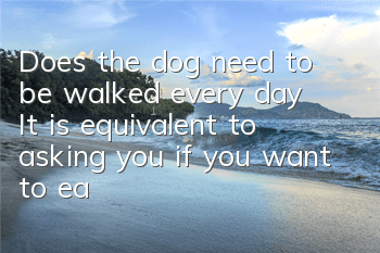 TDoes the dog need to be walked every day? It is equivalent to asking you if you want to eat every day?