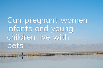 Can pregnant women, infants and young children live with pets?