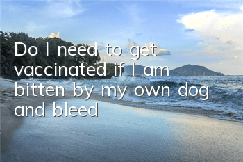 Do I need to get vaccinated if I am bitten by my own dog and bleed?