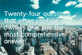 Twenty-four questions that often confuse dog owners give you the most comprehensive answers